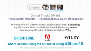 The leading industry event by digital marketers for digital marketers
powered by BRIGHTEDGE
Digital Track: DM105
Hybrid Digital Marketer – Transformation & Talent Management
Share session insights on social using #Share15
Michelle Rife, Sr. Director Global Talent Acquisition, BrightEdge
Jay Middleton, Director of Global Search Marketing, Adobe
Dan Mooney, Director of Digital Analytics, Wiley
 