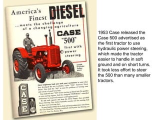 1953 Case released the Case 500 advertised as rhe first tractor to use hydraulic power steering, which made the tractor easier to handle in soft ground and on short turns. It took less effort to steer the 500 than many smaller tractors.  