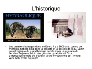 L’historique Les premiers barrages dans le désert, il y a 6000 ans, œuvre de migrants, habiles déjà dans la collecte et la gestion de l'eau. La fin catastrophique du grand barrage construit par un pharaon de l'Ancien Empire non loin des grandes pyramide de Giza. L'inondation terrible qui détruisit la cité mycénienne de Tirynthe, vers 1200 avant notre ère  
