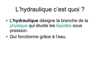 L’hydraulique c’est quoi ? L' hydraulique  désigne la branche de la  physique  qui étudie les  liquides  sous pression. Qui fonctionne grâce à l’eau. 