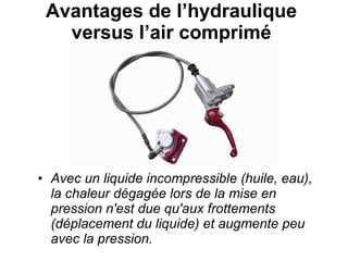 Avantages de l’hydraulique  versus l’air comprimé  Avec un liquide incompressible (huile, eau), la chaleur dégagée lors de la mise en pression n'est due qu'aux frottements (déplacement du liquide) et augmente peu avec la pression. 