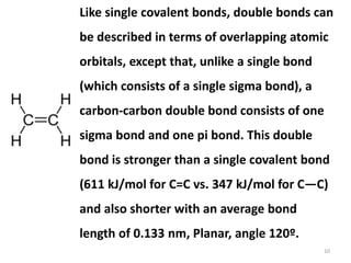 10
Like single covalent bonds, double bonds can
be described in terms of overlapping atomic
orbitals, except that, unlike a single bond
(which consists of a single sigma bond), a
carbon-carbon double bond consists of one
sigma bond and one pi bond. This double
bond is stronger than a single covalent bond
(611 kJ/mol for C=C vs. 347 kJ/mol for C—C)
and also shorter with an average bond
length of 0.133 nm, Planar, angle 120º.
 