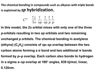 The chemical bonding in compounds such as alkynes with triple bonds
is explained by sp hybridization.
In this model, the 2s orbital mixes with only one of the three
p-orbitals resulting in two sp orbitals and two remaining
unchanged p orbitals. The chemical bonding in acetylene
(ethyne) (C2H2) consists of sp–sp overlap between the two
carbon atoms forming a σ bond and two additional π bonds
formed by p–p overlap. Each carbon also bonds to hydrogen
in a sigma s–sp overlap at 180° angles, 839 kj/mol, linear,
0.120nm.
 