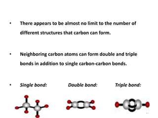 • There appears to be almost no limit to the number of
different structures that carbon can form.
• Neighboring carbon atoms can form double and triple
bonds in addition to single carbon-carbon bonds.
• Single bond: Double bond: Triple bond:
13
 