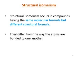 16
Structural isomerism
• Structural isomerism occurs in compounds
having the same molecular formula but
different structural formula.
• They differ from the way the atoms are
bonded to one another.
 