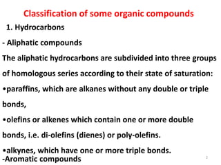 Classification of some organic compounds
2
1. Hydrocarbons
- Aliphatic compounds
The aliphatic hydrocarbons are subdivided into three groups
of homologous series according to their state of saturation:
•paraffins, which are alkanes without any double or triple
bonds,
•olefins or alkenes which contain one or more double
bonds, i.e. di-olefins (dienes) or poly-olefins.
•alkynes, which have one or more triple bonds.
-Aromatic compounds
 