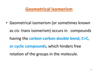 20
Geometrical isomerism
• Geometrical isomerism (or sometimes known
as cis- trans isomerism) occurs in compounds
having the carbon-carbon double bond, C=C,
or cyclic compounds, which hinders free
rotation of the groups in the molecule.
 