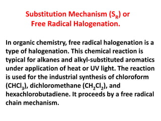 Substitution Mechanism (SR) or
Free Radical Halogenation.
In organic chemistry, free radical halogenation is a
type of halogenation. This chemical reaction is
typical for alkanes and alkyl-substituted aromatics
under application of heat or UV light. The reaction
is used for the industrial synthesis of chloroform
(CHCl3), dichloromethane (CH2Cl2), and
hexachlorobutadiene. It proceeds by a free radical
chain mechanism.
 