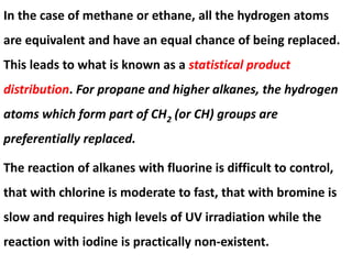 In the case of methane or ethane, all the hydrogen atoms
are equivalent and have an equal chance of being replaced.
This leads to what is known as a statistical product
distribution. For propane and higher alkanes, the hydrogen
atoms which form part of CH2 (or CH) groups are
preferentially replaced.
The reaction of alkanes with fluorine is difficult to control,
that with chlorine is moderate to fast, that with bromine is
slow and requires high levels of UV irradiation while the
reaction with iodine is practically non-existent.
 