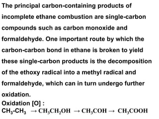 The principal carbon-containing products of
incomplete ethane combustion are single-carbon
compounds such as carbon monoxide and
formaldehyde. One important route by which the
carbon-carbon bond in ethane is broken to yield
these single-carbon products is the decomposition
of the ethoxy radical into a methyl radical and
formaldehyde, which can in turn undergo further
oxidation.
Oxidation [O] :
CH3-CH3 → CH3CH2OH → CH3COH → CH3COOH
 