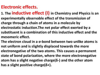 Electronic effects.
1. The inductive effect (I) in Chemistry and Physics is an
experimentally observable effect of the transmission of
charge through a chain of atoms in a molecule by
electrostatic induction.The net polar effect exerted by a
substituent is a combination of this inductive effect and the
mesomeric effect.
The electron cloud in a σ-bond between two unlike atoms is
not uniform and is slightly displaced towards the more
electronegative of the two atoms. This causes a permanent
state of bond polarization, where the more electronegative
atom has a slight negative charge(δ-) and the other atom
has a slight positive charge(δ+).
 