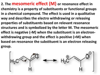 2. The mesomeric effect (M) or resonance effect in
chemistry is a property of substituents or functional groups
in a chemical compound. The effect is used in a qualitative
way and describes the electro withdrawing or releasing
properties of substituents based on relevant resonance
structures and is symbolized by the letter M. The mesomeric
effect is negative (-M) when the substituent is an electron-
withdrawing group and the effect is positive (+M) when
based on resonance the substituent is an electron releasing
group.
 