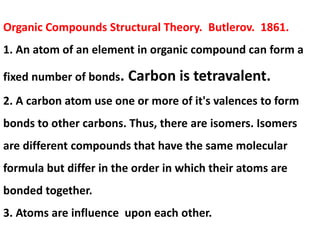 Organic Compounds Structural Theory. Butlerov. 1861.
1. An atom of an element in organic compound can form a
fixed number of bonds. Carbon is tetravalent.
2. A carbon atom use one or more of it's valences to form
bonds to other carbons. Thus, there are isomers. Isomers
are different compounds that have the same molecular
formula but differ in the order in which their atoms are
bonded together.
3. Atoms are influence upon each other.
 