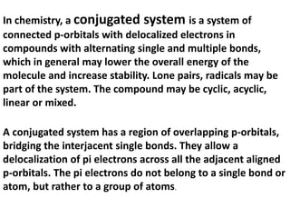 In chemistry, a conjugated system is a system of
connected p-orbitals with delocalized electrons in
compounds with alternating single and multiple bonds,
which in general may lower the overall energy of the
molecule and increase stability. Lone pairs, radicals may be
part of the system. The compound may be cyclic, acyclic,
linear or mixed.
A conjugated system has a region of overlapping p-orbitals,
bridging the interjacent single bonds. They allow a
delocalization of pi electrons across all the adjacent aligned
p-orbitals. The pi electrons do not belong to a single bond or
atom, but rather to a group of atoms.
 