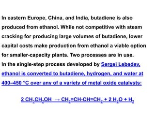 In eastern Europe, China, and India, butadiene is also
produced from ethanol. While not competitive with steam
cracking for producing large volumes of butadiene, lower
capital costs make production from ethanol a viable option
for smaller-capacity plants. Two processes are in use.
In the single-step process developed by Sergei Lebedev,
ethanol is converted to butadiene, hydrogen, and water at
400–450 °C over any of a variety of metal oxide catalysts:
2 CH3CH2OH → CH2=CH-CH=CH2 + 2 H2O + H2
 