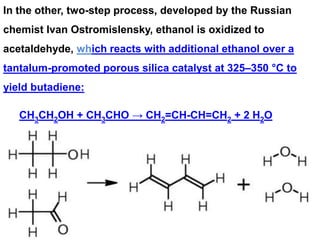 In the other, two-step process, developed by the Russian
chemist Ivan Ostromislensky, ethanol is oxidized to
acetaldehyde, which reacts with additional ethanol over a
tantalum-promoted porous silica catalyst at 325–350 °C to
yield butadiene:
CH3CH2OH + CH3CHO → CH2=CH-CH=CH2 + 2 H2O
 