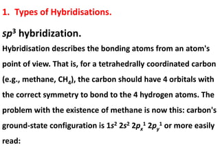 1. Types of Hybridisations.
sp3 hybridization.
Hybridisation describes the bonding atoms from an atom's
point of view. That is, for a tetrahedrally coordinated carbon
(e.g., methane, CH4), the carbon should have 4 orbitals with
the correct symmetry to bond to the 4 hydrogen atoms. The
problem with the existence of methane is now this: carbon's
ground-state configuration is 1s2 2s2 2px
1 2py
1 or more easily
read:
 