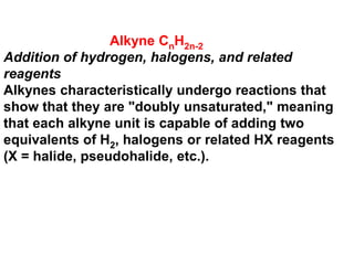 Alkyne CnH2n-2
Addition of hydrogen, halogens, and related
reagents
Alkynes characteristically undergo reactions that
show that they are "doubly unsaturated," meaning
that each alkyne unit is capable of adding two
equivalents of H2, halogens or related HX reagents
(X = halide, pseudohalide, etc.).
 