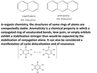 In organic chemistry, the structures of some rings of atoms are
unexpectedly stable. Aromaticity is a chemical property in which a
conjugated ring of unsaturated bonds, lone pairs, or empty orbitals
exhibit a stabilization stronger than would be expected by the
stabilization of conjugation alone. It can also be considered a
manifestation of cyclic delocalization and of resonance.
 