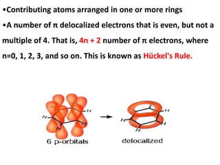 •Contributing atoms arranged in one or more rings
•A number of π delocalized electrons that is even, but not a
multiple of 4. That is, 4n + 2 number of π electrons, where
n=0, 1, 2, 3, and so on. This is known as Hückel's Rule.
 
