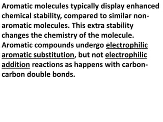 Aromatic molecules typically display enhanced
chemical stability, compared to similar non-
aromatic molecules. This extra stability
changes the chemistry of the molecule.
Aromatic compounds undergo electrophilic
aromatic substitution, but not electrophilic
addition reactions as happens with carbon-
carbon double bonds.
 