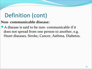Definition (cont)
Non- communicable disease:
A disease is said to be non- communicable if it
does not spread from one person to another, e.g.
Heart diseases, Stroke, Cancer, Asthma, Diabetes.
10
 