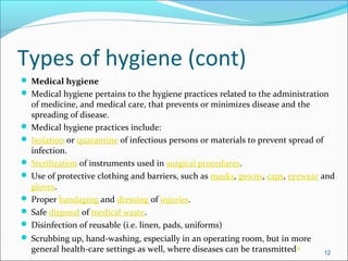 Types of hygiene (cont)
 Medical hygiene
 Medical hygiene pertains to the hygiene practices related to the administration
of medicine, and medical care, that prevents or minimizes disease and the
spreading of disease.
 Medical hygiene practices include:
 Isolation or quarantine of infectious persons or materials to prevent spread of
infection.
 Sterilization of instruments used in surgical procedures.
 Use of protective clothing and barriers, such as masks, gowns, caps, eyewear and
gloves.
 Proper bandaging and dressing of injuries.
 Safe disposal of medical waste.
 Disinfection of reusable (i.e. linen, pads, uniforms)
 Scrubbing up, hand-washing, especially in an operating room, but in more
general health-care settings as well, where diseases can be transmitted[4]
12
 