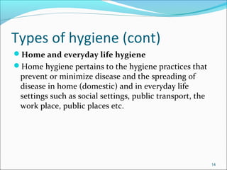 Types of hygiene (cont)
Home and everyday life hygiene
Home hygiene pertains to the hygiene practices that
prevent or minimize disease and the spreading of
disease in home (domestic) and in everyday life
settings such as social settings, public transport, the
work place, public places etc.
14
 