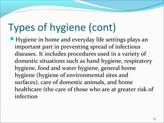 Types of hygiene (cont)
Hygiene in home and everyday life settings plays an
important part in preventing spread of infectious
diseases. It includes procedures used in a variety of
domestic situations such as hand hygiene, respiratory
hygiene, food and water hygiene, general home
hygiene (hygiene of environmental sites and
surfaces), care of domestic animals, and home
healthcare (the care of those who are at greater risk of
infection
15
 