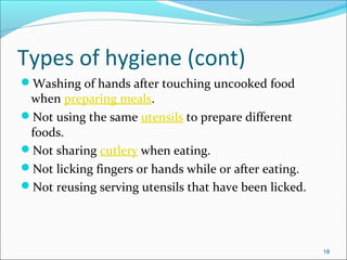 Types of hygiene (cont)
Washing of hands after touching uncooked food
when preparing meals.
Not using the same utensils to prepare different
foods.
Not sharing cutlery when eating.
Not licking fingers or hands while or after eating.
Not reusing serving utensils that have been licked.
18
 