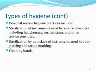 Types of hygiene (cont)
Personal service hygiene practices include:
Sterilization of instruments used by service providers
including hairdressers, aestheticians, and other
service providers.
Sterilization by autoclave of instruments used in body
piercing and tattoo marking.
Cleaning hands.
21
 