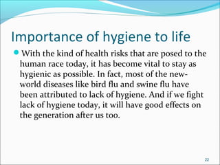 Importance of hygiene to life
With the kind of health risks that are posed to the
human race today, it has become vital to stay as
hygienic as possible. In fact, most of the new-
world diseases like bird flu and swine flu have
been attributed to lack of hygiene. And if we fight
lack of hygiene today, it will have good effects on
the generation after us too.
22
 
