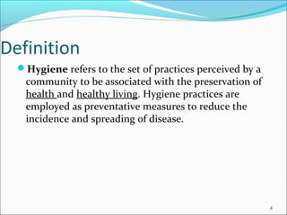 Definition
Hygiene refers to the set of practices perceived by a
community to be associated with the preservation of
health and healthy living. Hygiene practices are
employed as preventative measures to reduce the
incidence and spreading of disease.
4
 