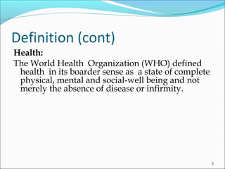 Health:
The World Health Organization (WHO) defined
health in its boarder sense as a state of complete
physical, mental and social-well being and not
merely the absence of disease or infirmity.
5
Definition (cont)
 