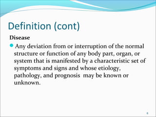 Definition (cont)
Disease
Any deviation from or interruption of the normal
structure or function of any body part, organ, or
system that is manifested by a characteristic set of
symptoms and signs and whose etiology,
pathology, and prognosis may be known or
unknown.
6
 