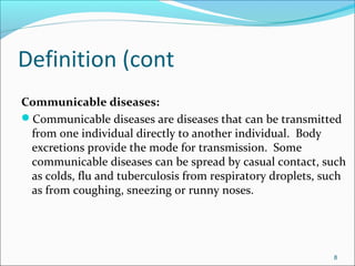 Definition (cont
Communicable diseases:
Communicable diseases are diseases that can be transmitted
from one individual directly to another individual. Body
excretions provide the mode for transmission. Some
communicable diseases can be spread by casual contact, such
as colds, flu and tuberculosis from respiratory droplets, such
as from coughing, sneezing or runny noses.
8
 