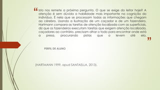 “
”
Isto nos remete a próxima pergunta. O que se exige do leitor hoje? A
atenção é sem dúvida a habilidade mais importante na cognição do
indivíduo. É nela que se processam todas as informações que chegam
ao cérebro. Usando a ilustração de um caçador e de um fazendeiro,
Hartmann compara as tarefas de atenção localizada com as superficiais,
diz que os fazendeiros executam tarefas que exigem atenção localizada,
caçadores ao contrário, precisam olhar o todo para encontrar onde está
a presa, procurando pistas que o levem até ela.
PERFIL DE ALUNO
(HARTMANN 1999, apud SANTAELLA, 2013).
 