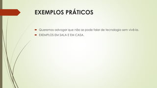 EXEMPLOS PRÁTICOS
 Queremos advogar que não se pode falar de tecnologia sem vivê-la.
 EXEMPLOS EM SALA E EM CASA.
 