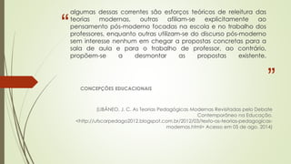 “
”
algumas dessas correntes são esforços teóricos de releitura das
teorias modernas, outras afiliam-se explicitamente ao
pensamento pós-moderno focadas na escola e no trabalho dos
professores, enquanto outras utilizam-se do discurso pós-moderno
sem interesse nenhum em chegar a propostas concretas para a
sala de aula e para o trabalho de professor, ao contrário,
propõem-se a desmontar as propostas existente.
CONCEPÇÕES EDUCACIONAIS
(LIBÂNEO, J. C. As Teorias Pedagógicas Modernas Revisitadas pelo Debate
Contemporâneo na Educação.
<http://ufscarpedago2012.blogspot.com.br/2012/03/texto-as-teorias-pedagogicas-
modernas.html> Acesso em 05 de ago. 2014)
 