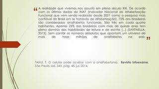 “
”
A realidade que vivemos nos assusta em pleno século XXI. De acordo
com os últimos dados do INAF (Indicador Nacional de Alfabetização
Funcional que vem sendo realizado desde 2001 como a pesquisa mais
confiável do Brasil em se tratando de alfabetização), 75% dos brasileiros
são considerados analfabetos funcionais. São três em cada quatro
habitantes. Apenas 25% dos brasileiros com mais de quinze anos tem
pleno domínio das habilidades de leitura e de escrita [...] (SANTAELLA,
2013). Sem contar os números absolutos que apontam um universo de
mais de treze milhões de analfabetos no país.
TANJI, T. O celular pode acabar com o analfabetismo. Revista Infoexame.
São Paulo, ed. 343, pág. 48, jul. 2014.
 