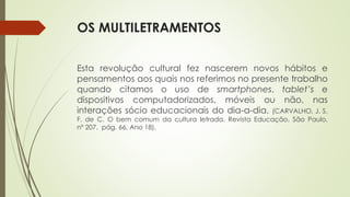 OS MULTILETRAMENTOS
Esta revolução cultural fez nascerem novos hábitos e
pensamentos aos quais nos referimos no presente trabalho
quando citamos o uso de smartphones, tablet’s e
dispositivos computadorizados, móveis ou não, nas
interações sócio educacionais do dia-a-dia. (CARVALHO, J. S.
F. de C. O bem comum da cultura letrada. Revista Educação, São Paulo,
nº 207. pág. 66, Ano 18).
 