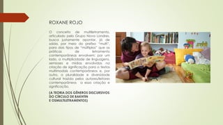 ROXANE ROJO
O conceito de multiletramento,
articulado pelo Grupo Nova Londres,
busca justamente apontar, já de
saída, por meio do prefixo “multi”,
para dois tipos de “múltiplos” que as
práticas de letramento
contemporâneas envolvem: por um
lado, a multiplicidade de linguagens,
semioses e mídias envolvidas na
criação de significação para o textos
multimodais contemporâneos e, por
outro, a pluralidade e diversidade
cultural trazida pelos autores/leitores
contemporâneos a essa criação e
significação.
(A TEORIA DOS GÊNEROS DISCURSIVOS
DO CÍRCULO DE BAKHTIN
E OSMULTILETRAMENTOS)
 