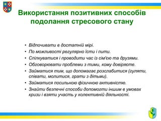 Використання позитивних способів
подолання стресового стану
• Відпочивати в достатній мірі.
• По можливості регулярно їсти і пити.
• Спілкуватися і проводити час із сім'єю та друзями.
• Обговорювати проблеми з тими, кому довіряєте.
• Займатися тим, що допомагає розслабитися (гуляти,
співати, молитися, грати з дітьми).
• Займатися посильною фізичною активністю.
• Знайти безпечні способи допомогти іншим в умовах
кризи і взяти участь у колективній діяльності.
 