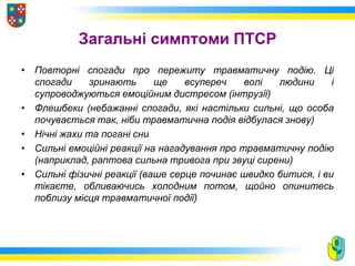 Загальні симптоми ПТСР
• Повторні спогади про пережиту травматичну подію. Ці
спогади зринають ще всупереч волі людини і
супроводжуються емоційним дистресом (інтрузії)
• Флешбеки (небажанні спогади, які настільки сильні, що особа
почувається так, ніби травматична подія відбулася знову)
• Нічні жахи та погані сни
• Сильні емоційні реакції на нагадування про травматичну подію
(наприклад, раптова сильна тривога при звуці сирени)
• Сильні фізичні реакції (ваше серце починає швидко битися, і ви
тікаєте, обливаючись холодним потом, щойно опинитесь
поблизу місця травматичної події)
 
