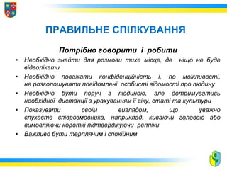 ПРАВИЛЬНЕ СПІЛКУВАННЯ
Потрібно говорити і робити
• Необхідно знайти для розмови тихе місце, де ніщо не буде
відволікати
• Необхідно поважати конфіденційність і, по можливості,
не розголошувати повідомлені особисті відомості про людину
• Необхідно бути поруч з людиною, але дотримуватись
необхідної дистанції з урахуванням її віку, статі та культури
• Показувати своїм виглядом, що уважно
слухаєте співрозмовника, наприклад, киваючи головою або
вимовляючи короткі підтверджуючи репліки
• Важливо бути терплячим і спокійним
 