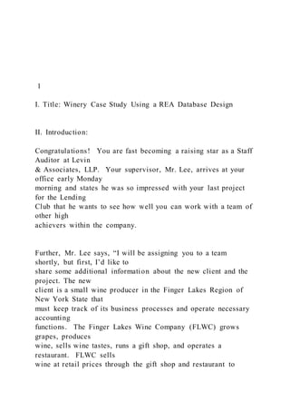 1
I. Title: Winery Case Study Using a REA Database Design
II. Introduction:
Congratulations! You are fast becoming a raising star as a Staff
Auditor at Levin
& Associates, LLP. Your supervisor, Mr. Lee, arrives at your
office early Monday
morning and states he was so impressed with your last project
for the Lending
Club that he wants to see how well you can work with a team of
other high
achievers within the company.
Further, Mr. Lee says, “I will be assigning you to a team
shortly, but first, I’d like to
share some additional information about the new client and the
project. The new
client is a small wine producer in the Finger Lakes Region of
New York State that
must keep track of its business processes and operate necessary
accounting
functions. The Finger Lakes Wine Company (FLWC) grows
grapes, produces
wine, sells wine tastes, runs a gift shop, and operates a
restaurant. FLWC sells
wine at retail prices through the gift shop and restaurant to
 