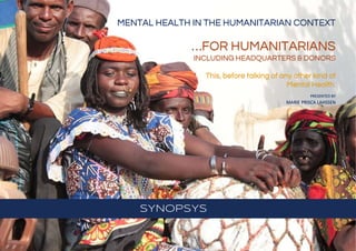 SYNOPSYS
MENTAL HEALTH IN THE HUMANITARIAN CONTEXT
…FOR HUMANITARIANS
INCLUDING HEADQUARTERS & DONORS
This, before talking of any other kind of
Mental Health.
PRESENTED BY
MARIE PRISCA LAHSSEN
 