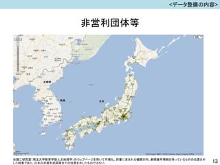 非営利団体等
13
<データ整備の内容>
谷謙二研究室（埼玉大学教育学部人文地理学）のウェブページを用いて可視化。辞書に含まれる機関の内、郵便番号情報を持っているものの位置を示
した結果であり、日本の非営利民間等全ての位置を示したものではない。
 
