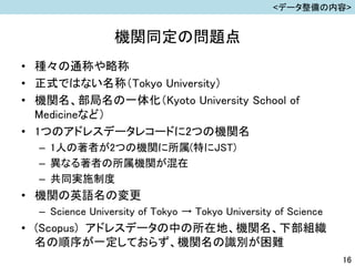 機関同定の問題点
• 種々の通称や略称
• 正式ではない名称（Tokyo University）
• 機関名、部局名の一体化（Kyoto University School of
Medicineなど）
• 1つのアドレスデータレコードに2つの機関名
– 1人の著者が2つの機関に所属(特にJST)
– 異なる著者の所属機関が混在
– 共同実施制度
• 機関の英語名の変更
– Science University of Tokyo → Tokyo University of Science
• (Scopus) アドレスデータの中の所在地、機関名、下部組織
名の順序が一定しておらず、機関名の識別が困難
16
<データ整備の内容>
 