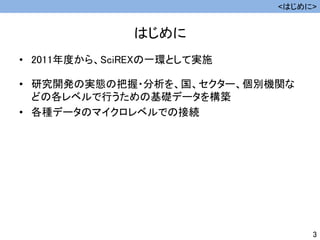 はじめに
• 2011年度から、SciREXの一環として実施
• 研究開発の実態の把握・分析を、国、セクター、個別機関な
どの各レベルで行うための基礎データを構築
• 各種データのマイクロレベルでの接続
<はじめに>
3
 